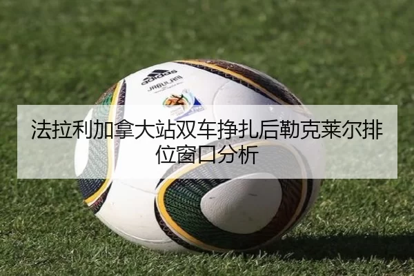法拉利加拿大站双车挣扎后勒克莱尔排位窗口分析